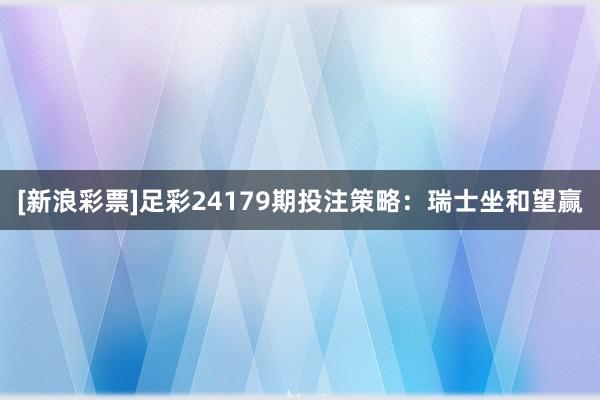 [新浪彩票]足彩24179期投注策略：瑞士坐和望赢